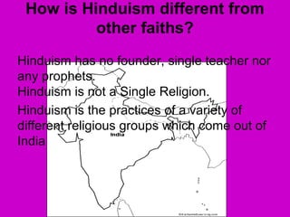 How is Hinduism different from
other faiths?
Hinduism has no founder, single teacher nor
any prophets.
Hinduism is not a Single Religion.
Hinduism is the practices of a variety of
different religious groups which come out of
India
 