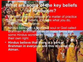 What are some of the key beliefs
of Hinduism?
• For many Hindus, religion is a matter of practice
rather than of beliefs. It's more what you do,
than what you believe.
• Hindus believe in a universal soul or God called
Brahman. Brahman takes on many forms that
some Hindus worship as gods or goddesses in
their own right.
• Hindus believe that there is a part of
Brahman in everyone and this is called the
Atman.
 