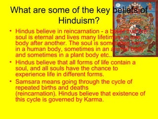 What are some of the key beliefs of
Hinduism?
• Hindus believe in reincarnation - a belief that the
soul is eternal and lives many lifetimes, in one
body after another. The soul is sometimes born
in a human body, sometimes in an animal body
and sometimes in a plant body etc..
• Hindus believe that all forms of life contain a
soul, and all souls have the chance to
experience life in different forms.
• Samsara means going through the cycle of
repeated births and deaths
(reincarnation). Hindus believe that existence of
this cycle is governed by Karma.
 
