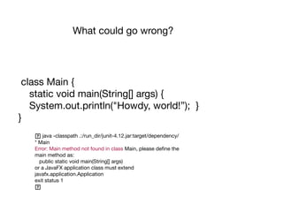 What could go wrong?
class Main {

static void main(String[] args) {

System.out.println("Howdy, world!”); }

}
java -classpath .:/run_dir/junit-4.12.jar:target/dependency/
* Main

Error: Main method not found in class Main, please define the
main method as:

public static void main(String[] args)

or a JavaFX application class must extend
javafx.application.Application

exit status 1

 
