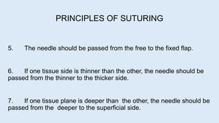 5. The needle should be passed from the free to the fixed flap.
6. If one tissue side is thinner than the other, the needle should be
passed from the thinner to the thicker side.
7. If one tissue plane is deeper than the other, the needle should be
passed from the deeper to the superficial side.
PRINCIPLES OF SUTURING
 