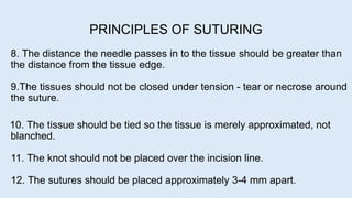 8. The distance the needle passes in to the tissue should be greater than
the distance from the tissue edge.
9.The tissues should not be closed under tension - tear or necrose around
the suture.
10. The tissue should be tied so the tissue is merely approximated, not
blanched.
11. The knot should not be placed over the incision line.
12. The sutures should be placed approximately 3-4 mm apart.
PRINCIPLES OF SUTURING
 