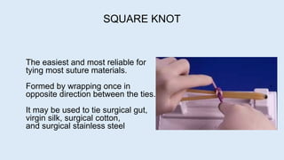 The easiest and most reliable for
tying most suture materials.
Formed by wrapping once in
opposite direction between the ties.
It may be used to tie surgical gut,
virgin silk, surgical cotton,
and surgical stainless steel
SQUARE KNOT
 