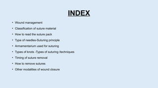 INDEX
• Wound management
• Classification of suture material
• How to read the suture pack
• Type of needles-Suturing principle
• Armamentarium used for suturing
• Types of knots -Types of suturing /techniques
• Timing of suture removal
• How to remove sutures
• Other modalities of wound closure
 