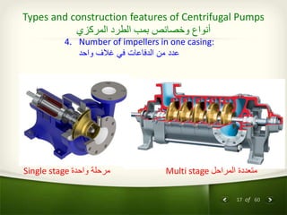 17 of 60
Types and construction features of Centrifugal Pumps
‫المركزي‬ ‫الطرد‬ ‫بمب‬ ‫وخصائص‬ ‫أنواع‬
4. Number of impellers in one casing:
‫واحد‬ ‫غالف‬ ‫في‬ ‫الدفاعات‬ ‫من‬ ‫عدد‬
Single stage ‫واحدة‬ ‫مرحلة‬ Multi stage ‫المراحل‬ ‫متعددة‬
 