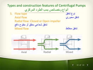 18 of 60
Types and construction features of Centrifugal Pumps
‫المركزي‬ ‫الطرد‬ ‫بمب‬ ‫وخصائص‬ ‫أنواع‬
5. Flow type ‫تدفق‬ ‫نوع‬
Axial flow ‫محوري‬ ‫تدفق‬
Radial flow: Closed or Open impeller
‫دافع‬ ‫مفتوح‬ ‫أو‬ ‫مغلق‬ ‫شعاعي‬ ‫تدفق‬
Mixed flow ‫مختلط‬ ‫تدفق‬
 
