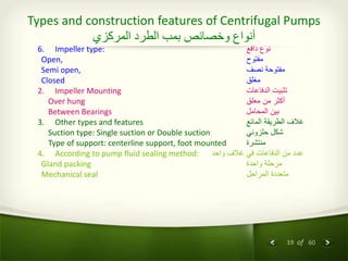 19 of 60
Types and construction features of Centrifugal Pumps
‫المركزي‬ ‫الطرد‬ ‫بمب‬ ‫وخصائص‬ ‫أنواع‬
6. Impeller type: ‫دافع‬ ‫نوع‬
Open, ‫مفتوح‬
Semi open, ‫نصف‬ ‫مفتوحة‬
Closed ‫مغلق‬
2. Impeller Mounting ‫الدفاعات‬ ‫تثبيت‬
Over hung ‫معلق‬ ‫من‬ ‫أكثر‬
Between Bearings ‫المحامل‬ ‫بين‬
3. Other types and features ‫المائع‬ ‫الطريقة‬ ‫غالف‬
Suction type: Single suction or Double suction ‫حلزوني‬ ‫شكل‬
Type of support: centerline support, foot mounted ‫منتشرة‬
4. According to pump fluid sealing method: ‫واحد‬ ‫غالف‬ ‫في‬ ‫الدفاعات‬ ‫من‬ ‫عدد‬
Gland packing ‫واحدة‬ ‫مرحلة‬
Mechanical seal ‫المراحل‬ ‫متعددة‬
 