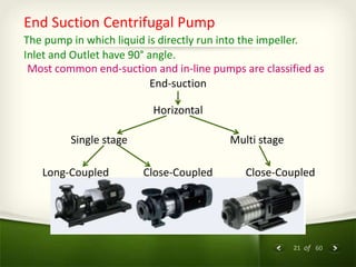 21 of 60
End Suction Centrifugal Pump
The pump in which liquid is directly run into the impeller.
Inlet and Outlet have 90° angle.
Most common end-suction and in-line pumps are classified as
End-suction
Horizontal
Single stage Multi stage
Long-Coupled Close-Coupled Close-Coupled
 