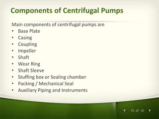 31 of 60
Components of Centrifugal Pumps
Main components of centrifugal pumps are
• Base Plate
• Casing
• Coupling
• Impeller
• Shaft
• Wear Ring
• Shaft Sleeve
• Stuffing box or Sealing chamber
• Packing / Mechanical Seal
• Auxiliary Piping and Instruments
 