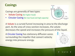 33 of 60
Casings
Casings are generally of two types
• Volute Casing (for higher head)
• Circular Casing (for low head and high capacity)
A Volute is a curved funnel increasing in area to the discharge
port. As the area of cross-section increases, the volute
decreases the speed and increases the pressure of the liquid.
A Circular Casing has stationary diffusion vanes
surrounding the impeller that convert velocity
energy into pressure energy.
 