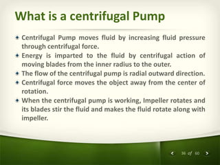 36 of 60
What is a centrifugal Pump
Centrifugal Pump moves fluid by increasing fluid pressure
through centrifugal force.
Energy is imparted to the fluid by centrifugal action of
moving blades from the inner radius to the outer.
The flow of the centrifugal pump is radial outward direction.
Centrifugal force moves the object away from the center of
rotation.
When the centrifugal pump is working, Impeller rotates and
its blades stir the fluid and makes the fluid rotate along with
impeller.
 