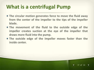 37 of 60
What is a centrifugal Pump
The circular motion generates force to move the fluid away
from the center of the impeller to the tips of the impeller
blade.
The movement of the fluid to the outside edge of the
impeller creates suction at the eye of the impeller that
draws more fluid into the pump.
The outside edge of the impeller moves faster than the
inside center.
 