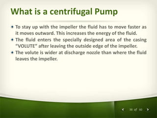 38 of 60
What is a centrifugal Pump
To stay up with the impeller the fluid has to move faster as
it moves outward. This increases the energy of the fluid.
The fluid enters the specially designed area of the casing
“VOLUTE” after leaving the outside edge of the impeller.
The volute is wider at discharge nozzle than where the fluid
leaves the impeller.
 