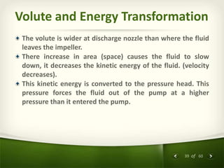 39 of 60
Volute and Energy Transformation
The volute is wider at discharge nozzle than where the fluid
leaves the impeller.
There increase in area (space) causes the fluid to slow
down, it decreases the kinetic energy of the fluid. (velocity
decreases).
This kinetic energy is converted to the pressure head. This
pressure forces the fluid out of the pump at a higher
pressure than it entered the pump.
 
