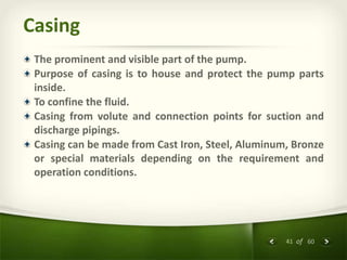 41 of 60
Casing
The prominent and visible part of the pump.
Purpose of casing is to house and protect the pump parts
inside.
To confine the fluid.
Casing from volute and connection points for suction and
discharge pipings.
Casing can be made from Cast Iron, Steel, Aluminum, Bronze
or special materials depending on the requirement and
operation conditions.
 