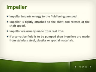 42 of 60
Impeller
Impeller imparts energy to the fluid being pumped.
Impeller is tightly attached to the shaft and rotates at the
shaft speed.
Impeller are usually made from cast Iron.
If a corrosive fluid is to be pumped then Impellers are made
from stainless steel, plastics or special materials.
 