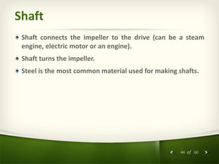 44 of 60
Shaft
Shaft connects the impeller to the drive (can be a steam
engine, electric motor or an engine).
Shaft turns the impeller.
Steel is the most common material used for making shafts.
 