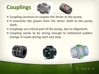 45 of 60
Couplings
Coupling connects or couples the driver to the pump.
It transmits the power from the driver shaft to the pump
shaft.
Couplings are critical part of the pump, due to alignment.
Coupling needs to be strong enough to withstand sudden
change in Loads during start and stop.
 