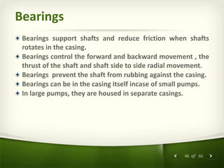 46 of 60
Bearings
Bearings support shafts and reduce friction when shafts
rotates in the casing.
Bearings control the forward and backward movement , the
thrust of the shaft and shaft side to side radial movement.
Bearings prevent the shaft from rubbing against the casing.
Bearings can be in the casing itself incase of small pumps.
In large pumps, they are housed in separate casings.
 