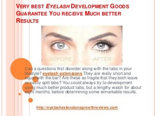 VERY BEST EYELASH DEVELOPMENT GOODS
GUARANTEE YOU RECEIVE MUCH BETTER
RESULTS
Can a questions first disorder along with the tabs in your
lifestyle? eyelash extensions They are really short and
squat with the bar? Are these so fragile that they both leave
or easily split tabs? You could always try to development
using much better product tabs, but a lengthy watch for about
eight months, before determining some remarkable results.
http://eyelashextensionsgrowthreviews.com
 