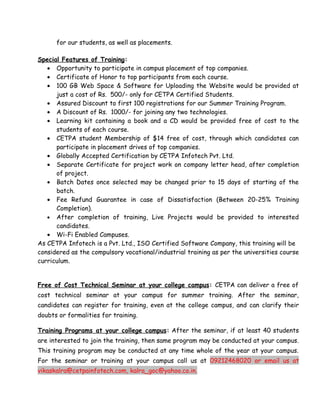 for our students, as well as placements.

Special Features of Training:
   • Opportunity to participate in campus placement of top companies.
   • Certificate of Honor to top participants from each course.
   • 100 GB Web Space & Software for Uploading the Website would be provided at
      just a cost of Rs. 500/- only for CETPA Certified Students.
   • Assured Discount to first 100 registrations for our Summer Training Program.
   • A Discount of Rs. 1000/- for joining any two technologies.
   • Learning kit containing a book and a CD would be provided free of cost to the
      students of each course.
   • CETPA student Membership of $14 free of cost, through which candidates can
      participate in placement drives of top companies.
   • Globally Accepted Certification by CETPA Infotech Pvt. Ltd.
   • Separate Certificate for project work on company letter head, after completion
      of project.
   • Batch Dates once selected may be changed prior to 15 days of starting of the
      batch.
   • Fee Refund Guarantee in case of Dissatisfaction (Between 20-25% Training
      Completion).
   • After completion of training, Live Projects would be provided to interested
      candidates.
   • Wi-Fi Enabled Campuses.
As CETPA Infotech is a Pvt. Ltd., ISO Certified Software Company, this training will be
considered as the compulsory vocational/industrial training as per the universities course
curriculum.


Free of Cost Technical Seminar at your college campus: CETPA can deliver a free of
cost technical seminar at your campus for summer training. After the seminar,
candidates can register for training, even at the college campus, and can clarify their
doubts or formalities for training.

Training Programs at your college campus: After the seminar, if at least 40 students
are interested to join the training, then same program may be conducted at your campus.
This training program may be conducted at any time whole of the year at your campus.
For the seminar or training at your campus call us at 09212468020 or email us at
vikaskalra@cetpainfotech.com, kalra_goc@yahoo.co.in.
 
