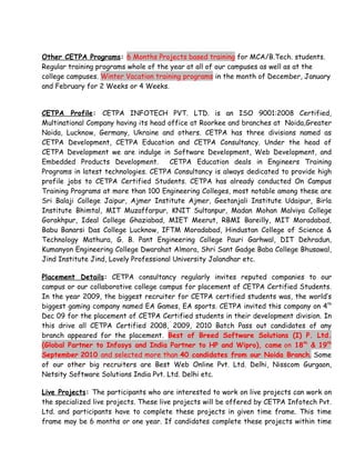 Other CETPA Programs: 6 Months Projects based training for MCA/B.Tech. students.
Regular training programs whole of the year at all of our campuses as well as at the
college campuses. Winter Vacation training programs in the month of December, January
and February for 2 Weeks or 4 Weeks.


CETPA Profile: CETPA INFOTECH PVT. LTD. is an ISO 9001:2008 Certified,
Multinational Company having its head office at Roorkee and branches at Noida,Greater
Noida, Lucknow, Germany, Ukraine and others. CETPA has three divisions named as
CETPA Development, CETPA Education and CETPA Consultancy. Under the head of
CETPA Development we are indulge in Software Development, Web Development, and
Embedded Products Development.          CETPA Education deals in Engineers Training
Programs in latest technologies. CETPA Consultancy is always dedicated to provide high
profile jobs to CETPA Certified Students. CETPA has already conducted On Campus
Training Programs at more than 100 Engineering Colleges, most notable among these are
Sri Balaji College Jaipur, Ajmer Institute Ajmer, Geetanjali Institute Udaipur, Birla
Institute Bhimtal, MIT Muzaffarpur, KNIT Sultanpur, Madan Mohan Malviya College
Gorakhpur, Ideal College Ghaziabad, MIET Meerut, RBMI Bareilly, MIT Moradabad,
Babu Banarsi Das College Lucknow, IFTM Moradabad, Hindustan College of Science &
Technology Mathura, G. B. Pant Engineering College Pauri Garhwal, DIT Dehradun,
Kumanyon Engineering College Dwarahat Almora, Shri Sant Gadge Baba College Bhusawal,
Jind Institute Jind, Lovely Professional University Jalandhar etc.

Placement Details: CETPA consultancy regularly invites reputed companies to our
campus or our collaborative college campus for placement of CETPA Certified Students.
In the year 2009, the biggest recruiter for CETPA certified students was, the world’s
biggest gaming company named EA Games, EA sports. CETPA invited this company on 4th
Dec 09 for the placement of CETPA Certified students in their development division. In
this drive all CETPA Certified 2008, 2009, 2010 Batch Pass out candidates of any
branch appeared for the placement. Best of Breed Software Solutions (I) P. Ltd.
(Global Partner to Infosys and India Partner to HP and Wipro), came on 18th & 19th
September 2010 and selected more than 40 candidates from our Noida Branch. Some
of our other big recruiters are Best Web Online Pvt. Ltd. Delhi, Nisscom Gurgaon,
Netsity Software Solutions India Pvt. Ltd. Delhi etc.

Live Projects: The participants who are interested to work on live projects can work on
the specialized live projects. These live projects will be offered by CETPA Infotech Pvt.
Ltd. and participants have to complete these projects in given time frame. This time
frame may be 6 months or one year. If candidates complete these projects within time
 