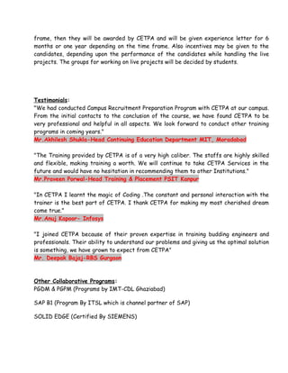 frame, then they will be awarded by CETPA and will be given experience letter for 6
months or one year depending on the time frame. Also incentives may be given to the
candidates, depending upon the performance of the candidates while handling the live
projects. The groups for working on live projects will be decided by students.




Testimonials:
"We had conducted Campus Recruitment Preparation Program with CETPA at our campus.
From the initial contacts to the conclusion of the course, we have found CETPA to be
very professional and helpful in all aspects. We look forward to conduct other training
programs in coming years."
Mr.Akhilesh Shukla-Head Continuing Education Department MIT, Moradabad

"The Training provided by CETPA is of a very high caliber. The staffs are highly skilled
and flexible, making training a worth. We will continue to take CETPA Services in the
future and would have no hesitation in recommending them to other Institutions."
Mr.Praveen Porwal-Head Training & Placement PSIT Kanpur

"In CETPA I learnt the magic of Coding .The constant and personal interaction with the
trainer is the best part of CETPA. I thank CETPA for making my most cherished dream
come true."
Mr.Anuj Kapoor- Infosys

"I joined CETPA because of their proven expertise in training budding engineers and
professionals. Their ability to understand our problems and giving us the optimal solution
is something, we have grown to expect from CETPA"
Mr. Deepak Bajaj-RBS Gurgaon



Other Collaborative Programs:
PGDM & PGPM (Programs by IMT-CDL Ghaziabad)

SAP B1 (Program By ITSL which is channel partner of SAP)

SOLID EDGE (Certified By SIEMENS)
 