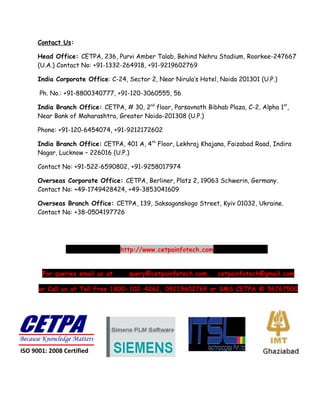 Contact Us:

      Head Office: CETPA, 236, Purvi Amber Talab, Behind Nehru Stadium, Roorkee-247667
      (U.A.) Contact No: +91-1332-264918, +91-9219602769

      India Corporate Office: C-24, Sector 2, Near Nirula’s Hotel, Noida 201301 (U.P.)

      Ph. No.: +91-8800340777, +91-120-3060555, 56

      India Branch Office: CETPA, # 30, 2nd floor, Parsavnath Bibhab Plaza, C-2, Alpha 1st,
      Near Bank of Maharashtra, Greater Noida-201308 (U.P.)

      Phone: +91-120-6454074, +91-9212172602

      India Branch Office: CETPA, 401 A, 4th Floor, Lekhraj Khajana, Faizabad Road, Indira
      Nagar, Lucknow – 226016 (U.P.)

      Contact No: +91-522-6590802, +91-9258017974

      Overseas Corporate Office: CETPA, Berliner, Platz 2, 19063 Schwerin, Germany.
      Contact No: +49-1749428424, +49-3853041609

      Overseas Branch Office: CETPA, 139, Saksaganskogo Street, Kyiv 01032, Ukraine.
      Contact No: +38-0504197726




                                 http://www.cetpainfotech.com


       For queries email us at      query@cetpainfotech.com,      cetpainfotech@gmail.com

      or Call us at Toll Free 1800-102-4262, 09219602769 or SMS CETPA @ 56767500




Because Knowledge Matters
ISO 9001: 2008 Certified
 