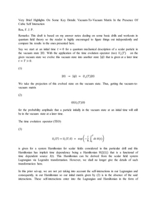 Very Brief Highlights On Some Key Details: Vacuum-To-Vacuum Matrix In the Presence Of
Cubic Self Interaction
Roa, F. J. P.
Remarks: This draft is based on my answer notes dealing on some basic drills and workouts in
quantum field theory so the reader is highly encouraged to figure things out independently and
compare his results to the ones presented here.
Say we start at an initial time 𝑡 = 0 for a quantum mechanical description of a scalar particle in
the vacuum state |0⟩. With the application of the time evolution operator (teo) 𝑈1(𝑇) on the
given vacuum state we evolve this vacuum state into another state | 𝜓⟩ that is given at a later time
𝑡 = 𝑇 > 0.
(1)
|0⟩ → | 𝜓⟩ = 𝑈1(𝑇)|0⟩
We take the projection of this evolved state on the vacuum state. Thus, getting the vacuum-to-
vacuum matrix
(2)
⟨0| 𝑈1(𝑇)|0⟩
for the probability amplitude that a particle initially in the vacuum state at an initial time will still
be in the vacuum state at a later time.
The time evolution operator (TEO)
(3)
𝑈1 ( 𝑇) = 𝑈1 ( 𝑇,0) = 𝑒𝑥𝑝 (−
𝑖
ℏ
∫ 𝑑𝑡 𝐻(𝑡)
𝑇
0
)
is given for a system Hamiltonian for scalar fields considered in this particular drill and this
Hamiltonian has implicit time dependence being a Hamiltonian H(J(t)) that is a functional of
time dependent source J(t). This Hamiltonian can be derived from the scalar field system
Lagrangian via Legendre transformation. However, we shall no longer give the details of such
transformation here.
In this prior set-up, we are not yet taking into account the self-interactions in our Lagrangian and
consequently, in our Hamiltonian so our initial matrix given by (2) is in the absence of the said
interactions. These self-interactions enter into the Lagrangian and Hamiltonian in the form of
 