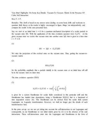 Very Brief Highlights On Some Key Details: Vacuum-To-Vacuum Matrix In the Presence Of
Cubic Self Interaction
Roa, F. J. P.
Remarks: This draft is based on my answer notes dealing on some basic drills and workouts in
quantum field theory so the reader is highly encouraged to figure things out independently and
compare his results to the ones presented here.
Say we start at an initial time 𝑡 = 0 for a quantum mechanical description of a scalar particle in
the vacuum state |0⟩. With the application of the time evolution operator (teo) 𝑈1(𝑇) on the
given vacuum state we evolve this vacuum state into another state | 𝜓⟩ that is given at a later time
𝑡 = 𝑇 > 0.
(1)
|0⟩ → | 𝜓⟩ = 𝑈1(𝑇)|0⟩
We take the projection of this evolved state on the vacuum state. Thus, getting the vacuum-to-
vacuum matrix
(2)
⟨0| 𝑈1(𝑇)|0⟩
for the probability amplitude that a particle initially in the vacuum state at an initial time will still
be in the vacuum state at a later time.
The time evolution operator (TEO)
(3)
𝑈1 ( 𝑇) = 𝑈1 ( 𝑇,0) = 𝑒𝑥𝑝 (−
𝑖
ℏ
∫ 𝑑𝑡 𝐻(𝑡)
𝑇
0
)
is given for a system Hamiltonian for scalar fields considered in this particular drill and this
Hamiltonian has implicit time dependence being a Hamiltonian H(J(t)) that is a functional of
time dependent source J(t). This Hamiltonian can be derived from the scalar field system
Lagrangian via Legendre transformation. However, we shall no longer give the details of such
transformation here.
In this prior set-up, we are not yet taking into account the self-interactions in our Lagrangian and
consequently, in our Hamiltonian so our initial matrix given by (2) is in the absence of the said
interactions. These self-interactions enter into the Lagrangian and Hamiltonian in the form of
 