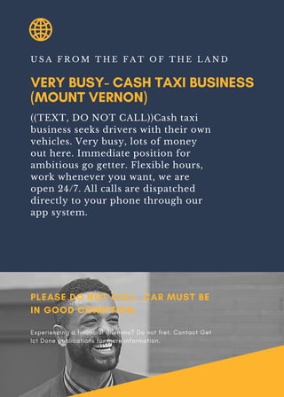 VERY BUSY- CASH TAXI BUSINESS
(MOUNT VERNON)
U S A F R O M T H E F A T O F T H E L A N D
((TEXT, DO NOT CALL))Cash taxi
business seeks drivers with their own
vehicles. Very busy, lots of money
out here. Immediate position for
ambitious go getter. Flexible hours,
work whenever you want, we are
open 24/7. All calls are dispatched
directly to your phone through our
app system.
PLEASE DO NOT CALL. CAR MUST BE
IN GOOD CONDITION.
Experiencing a financial dilemma? Do not fret. Contact Get
Ict Done publications for more information.
 