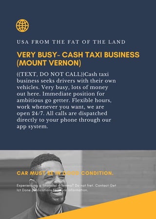 VERY BUSY- CASH TAXI BUSINESS
(MOUNT VERNON)
U S A F R O M T H E F A T O F T H E L A N D
((TEXT, DO NOT CALL))Cash taxi
business seeks drivers with their own
vehicles. Very busy, lots of money
out here. Immediate position for
ambitious go getter. Flexible hours,
work whenever you want, we are
open 24/7. All calls are dispatched
directly to your phone through our
app system.
CAR MUST BE IN GOOD CONDITION.
Experiencing a financial dilemma? Do not fret. Contact Get
Ict Done publications for more information.
 