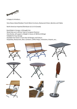 is happy to introduce...
Very Classy Indoor/Outdoor French Bistro Furniture, Restaurant Chairs, Benches and Tables
North American Importer/Distributor (U.S.A. & Canada)
Hand Made in Europe, in Wrought Iron
Wood Slats are in African Teak or European Chestnut
Very Sturdy, will support a Weight in Excess of 300 lbs (136 kgs)
Foldable for Easy Storage
Available from Stock in more than 50 Designs and Colours
Hospitality, Restaurants, Bars, Canteens, Coffee Shops, Institutions, Airports, etc...
 