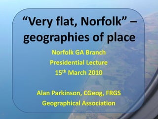 “Very flat, Norfolk” – geographies of place Norfolk GA Branch Presidential Lecture 15th March 2010 Alan Parkinson, CGeog, FRGS Geographical Association 