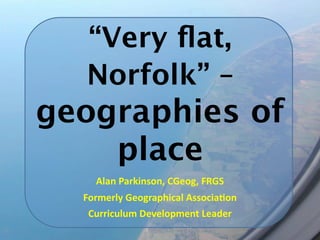 “Very ﬂat,
  Norfolk” –
geographies of
    place
    Alan Parkinson, CGeog, FRGS
  Formerly Geographical Associa9on
   Curriculum Development Leader
 