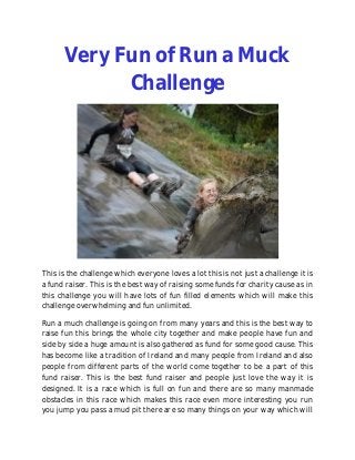 Very Fun of Run a Muck
            Challenge




This is the challenge which everyone loves a lot this is not just a challenge it is
a fund raiser. This is the best way of raising some funds for charity cause as in
this challenge you will have lots of fun filled elements which will make this
challenge overwhelming and fun unlimited.

Run a much challenge is going on from many years and this is the best way to
raise fun this brings the whole city together and make people have fun and
side by side a huge amount is also gathered as fund for some good cause. This
has become like a tradition of Ireland and many people from Ireland and also
people from different parts of the world come together to be a part of this
fund raiser. This is the best fund raiser and people just love the way it is
designed. It is a race which is full on fun and there are so many manmade
obstacles in this race which makes this race even more interesting you run
you jump you pass a mud pit there are so many things on your way which will
 
