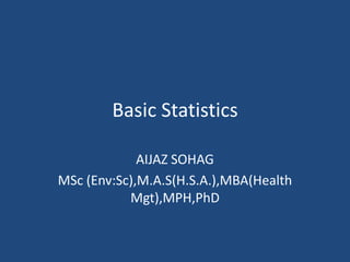 Basic Statistics
AIJAZ SOHAG
MSc (Env:Sc),M.A.S(H.S.A.),MBA(Health
Mgt),MPH,PhD
 