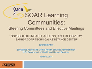 Sponsored by:
Substance Abuse and Mental Health Services Administration
U.S. Department of Health and Human Services
March 18, 2014
SOAR Learning
Communities:
Steering Committees and Effective Meetings
SSI/SSDI OUTREACH, ACCESS, AND RECOVERY
SAMHSA SOAR TECHNICAL ASSISTANCE CENTER
 