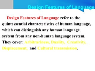Design Features of Language refer to the
quintessential characteristics of human language,
which can distinguish any human language
system from any non-human language system.
They cover: Arbitrariness, Duality, Creativity,
Displacement, and Cultural transmission.
Design Features of Language
 
