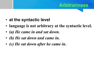 Arbitrariness
• at the syntactic level
• language is not arbitrary at the syntactic level.
• (a) He came in and sat down.
• (b) He sat down and came in.
• (c) He sat down after he came in.
 
