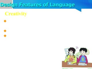 Design Features of Language
 Language can be used to send messages we
have never said or heard before.
 Creativity is unique to human language.
 Language is creative in that it makes
possible the construction and interpretation of
new signals by its users.
Creativity
 