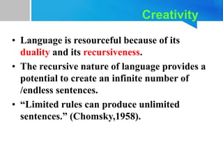 Creativity
• Language is resourceful because of its
duality and its recursiveness.
• The recursive nature of language provides a
potential to create an infinite number of
/endless sentences.
• “Limited rules can produce unlimited
sentences.” (Chomsky,1958).
 