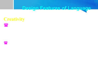 Creativity
 Users can understand and produce words or
sentences they have never heard before. Every day
we sent messages that have never been sent before
and understand novel messages.
 Much of what we say and hear for the first time;
yet there seems no problem of understanding.
Design Features of Language
 