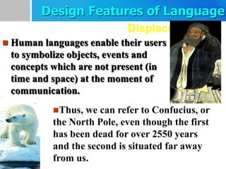Displacement
 Human languages enable their users
to symbolize objects, events and
concepts which are not present (in
time and space) at the moment of
communication.
Thus, we can refer to Confucius, or
the North Pole, even though the first
has been dead for over 2550 years
and the second is situated far away
from us.
Design Features of Language
 