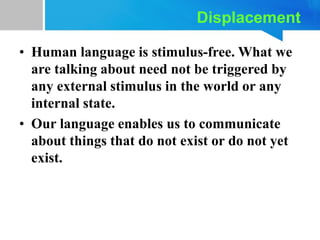 Displacement
• Human language is stimulus-free. What we
are talking about need not be triggered by
any external stimulus in the world or any
internal state.
• Our language enables us to communicate
about things that do not exist or do not yet
exist.
 