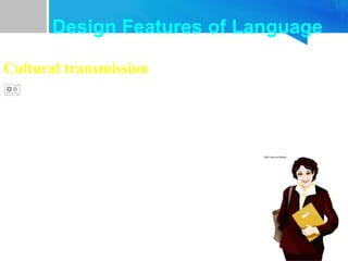 Cultural transmission
 Animal call systems are genetically transmitted.
 Language is culturally transmitted. It is passed
on from one generation to the next by teaching
and learning, rather than by instinct.
Design Features of Language
 