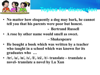 Topics for discussion
• No matter how eloquently a dog may bark, he cannot
tell you that his parents were poor but honest.
- Bertrand Russell
• A rose by other name would smell as sweet.
– Shakespeare
• He bought a book which was written by a teacher
who taught in a school which was known for its
graduates who …
• /tr/, /a/, /n/, /s/, /l/, /ei/, /t/- translate – translate a
novel- translate a novel by Lu Xun
 
