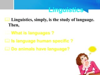 Linguistics
 Linguistics, simply, is the study of language.
Then,
 What is languages ?
 Is language human specific ?
 Do animals have language?
 