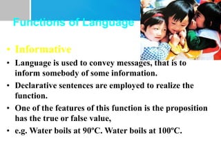 Functions of Language
• Informative
• Language is used to convey messages, that is to
inform somebody of some information.
• Declarative sentences are employed to realize the
function.
• One of the features of this function is the proposition
has the true or false value,
• e.g. Water boils at 90ºC. Water boils at 100ºC.
 