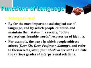 • Interpersonal
• By far the most important sociological use of
language, and by which people establish and
maintain their status in a society, “polite
expressions, humble words”, expression of identity.
• For example, the ways in which people address
others (Dear Sir, Dear Professor, Johnny), and refer
to themselves (yours, your obedient servant ) indicate
the various grades of interpersonal relations.
Functions of Language
 